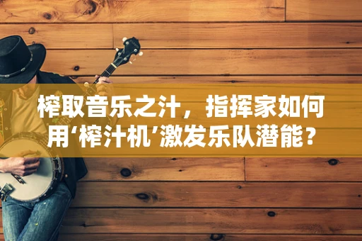 榨取音乐之汁，指挥家如何用‘榨汁机’激发乐队潜能？