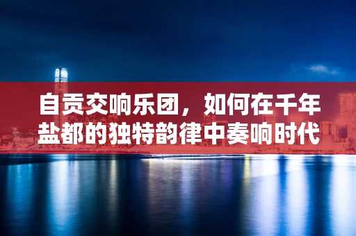 自贡交响乐团，如何在千年盐都的独特韵律中奏响时代强音？