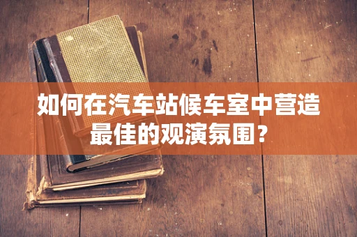 如何在汽车站候车室中营造最佳的观演氛围？