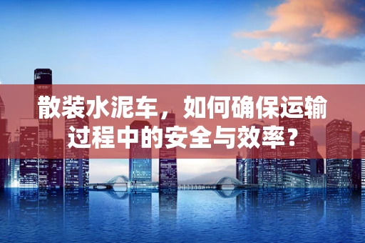 散装水泥车，如何确保运输过程中的安全与效率？