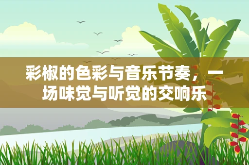 彩椒的色彩与音乐节奏，一场味觉与听觉的交响乐