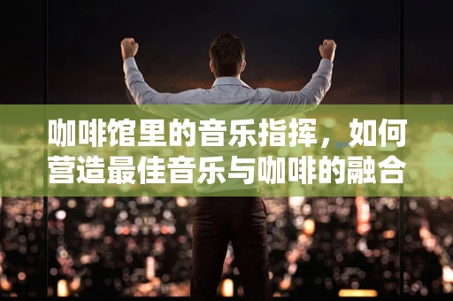 咖啡馆里的音乐指挥，如何营造最佳音乐与咖啡的融合氛围？