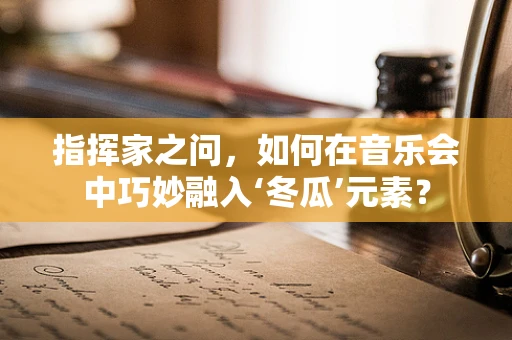 指挥家之问，如何在音乐会中巧妙融入‘冬瓜’元素？