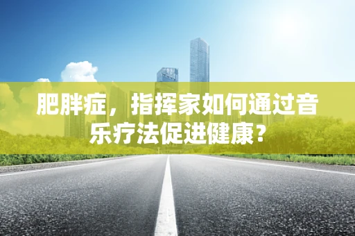 肥胖症，指挥家如何通过音乐疗法促进健康？