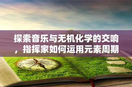 探索音乐与无机化学的交响，指挥家如何运用元素周期表指挥？