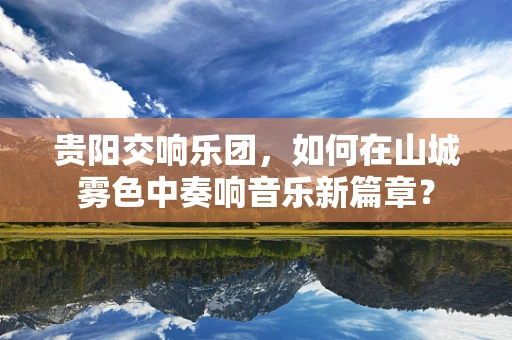 贵阳交响乐团，如何在山城雾色中奏响音乐新篇章？