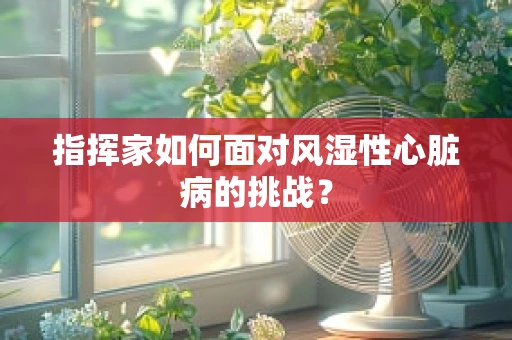 指挥家如何面对风湿性心脏病的挑战？