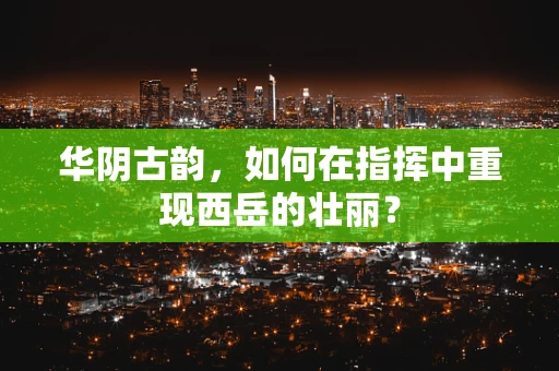 华阴古韵，如何在指挥中重现西岳的壮丽？