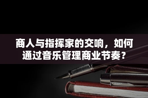 商人与指挥家的交响，如何通过音乐管理商业节奏？