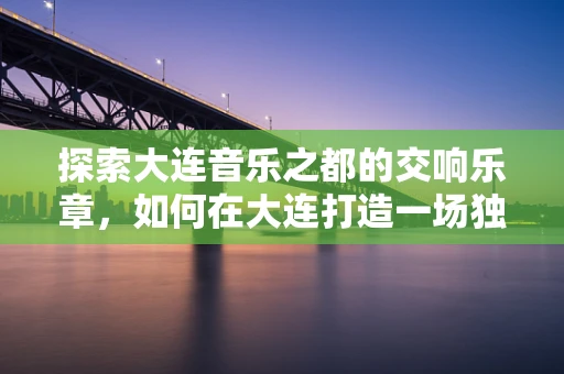 探索大连音乐之都的交响乐章，如何在大连打造一场独特的音乐盛宴？