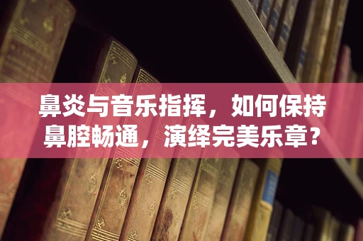 鼻炎与音乐指挥，如何保持鼻腔畅通，演绎完美乐章？