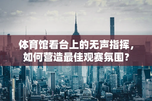 体育馆看台上的无声指挥，如何营造最佳观赛氛围？