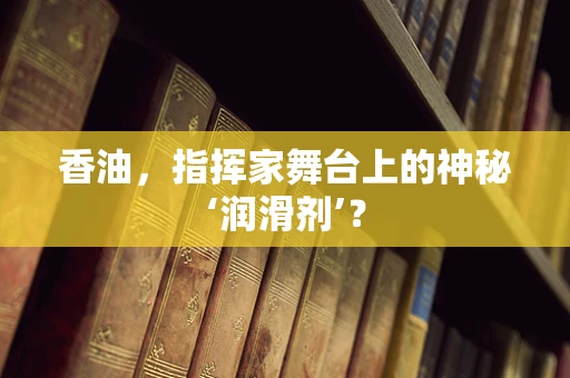 香油，指挥家舞台上的神秘‘润滑剂’？