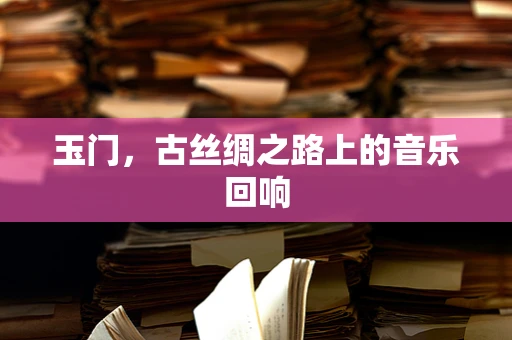玉门，古丝绸之路上的音乐回响