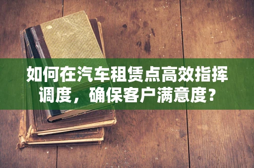 如何在汽车租赁点高效指挥调度，确保客户满意度？
