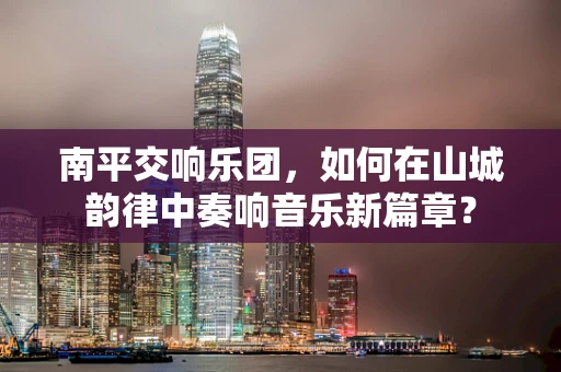 南平交响乐团，如何在山城韵律中奏响音乐新篇章？