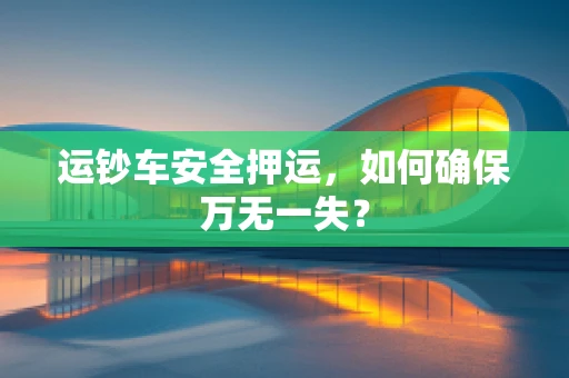 运钞车安全押运，如何确保万无一失？