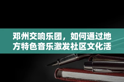 邓州交响乐团，如何通过地方特色音乐激发社区文化活力？