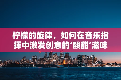 柠檬的旋律，如何在音乐指挥中激发创意的‘酸甜’滋味？