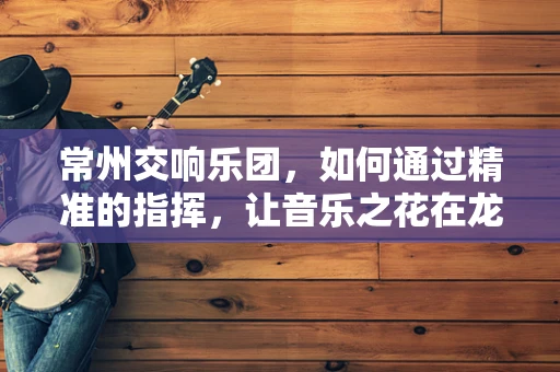 常州交响乐团，如何通过精准的指挥，让音乐之花在龙城绽放？
