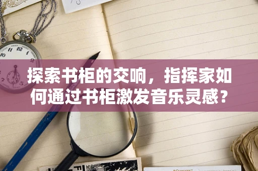 探索书柜的交响，指挥家如何通过书柜激发音乐灵感？