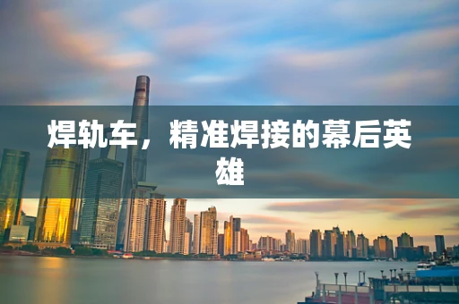 焊轨车，精准焊接的幕后英雄