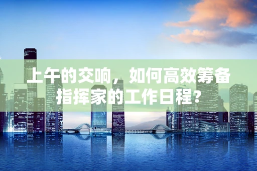 上午的交响，如何高效筹备指挥家的工作日程？
