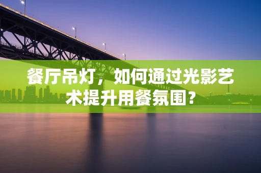 餐厅吊灯，如何通过光影艺术提升用餐氛围？