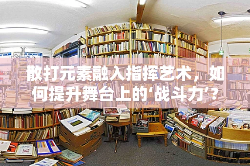 散打元素融入指挥艺术，如何提升舞台上的‘战斗力’？