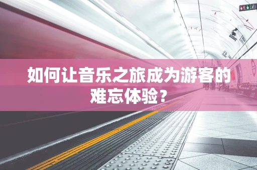 如何让音乐之旅成为游客的难忘体验？