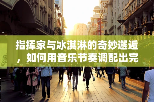 指挥家与冰淇淋的奇妙邂逅，如何用音乐节奏调配出完美甜点？