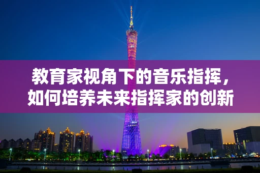 教育家视角下的音乐指挥，如何培养未来指挥家的创新思维？