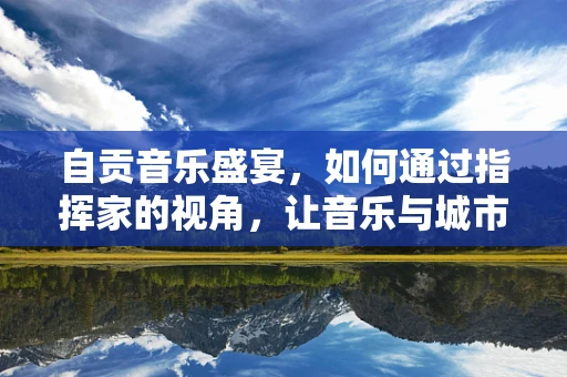 自贡音乐盛宴，如何通过指挥家的视角，让音乐与城市文化共鸣？
