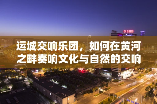 运城交响乐团，如何在黄河之畔奏响文化与自然的交响？