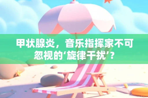 甲状腺炎，音乐指挥家不可忽视的‘旋律干扰’？