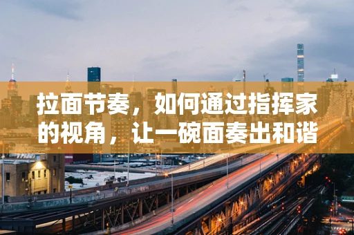 拉面节奏，如何通过指挥家的视角，让一碗面奏出和谐乐章？