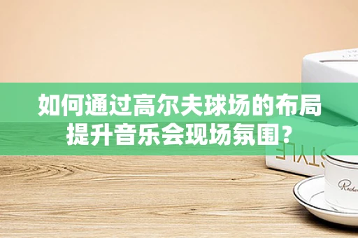 如何通过高尔夫球场的布局提升音乐会现场氛围？