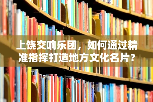 上饶交响乐团，如何通过精准指挥打造地方文化名片？