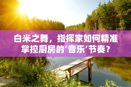 白米之舞，指挥家如何精准掌控厨房的‘音乐’节奏？