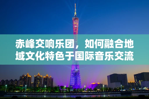 赤峰交响乐团，如何融合地域文化特色于国际音乐交流中？
