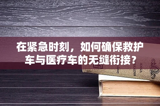 在紧急时刻，如何确保救护车与医疗车的无缝衔接？