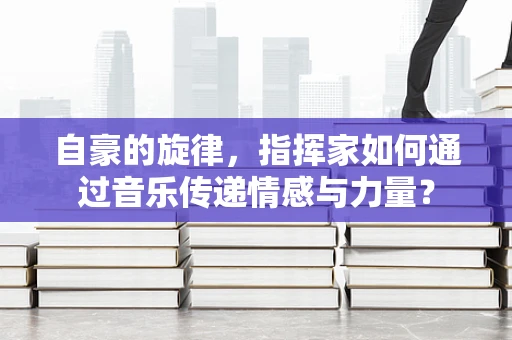 自豪的旋律，指挥家如何通过音乐传递情感与力量？