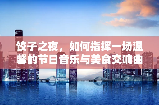 饺子之夜，如何指挥一场温馨的节日音乐与美食交响曲？