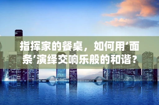 指挥家的餐桌，如何用‘面条’演绎交响乐般的和谐？