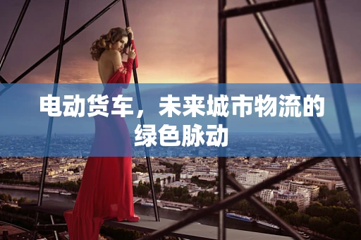 电动货车，未来城市物流的绿色脉动
