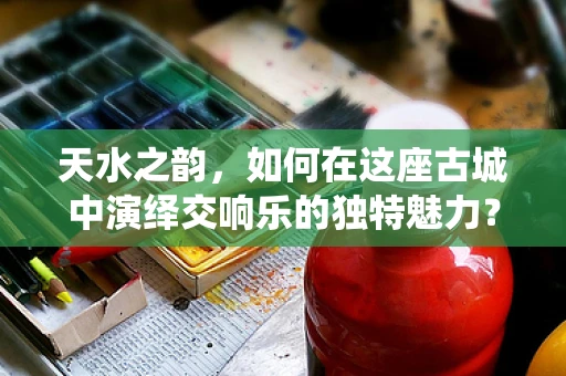 天水之韵，如何在这座古城中演绎交响乐的独特魅力？