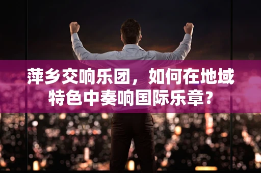 萍乡交响乐团，如何在地域特色中奏响国际乐章？
