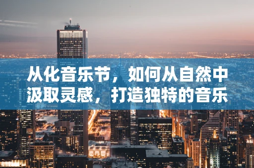 从化音乐节，如何从自然中汲取灵感，打造独特的音乐体验？