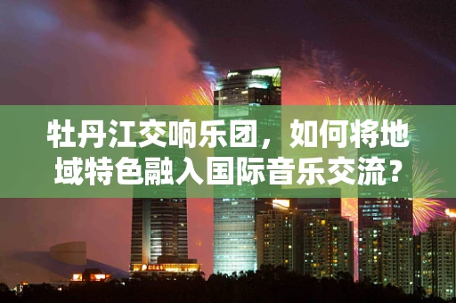 牡丹江交响乐团，如何将地域特色融入国际音乐交流？