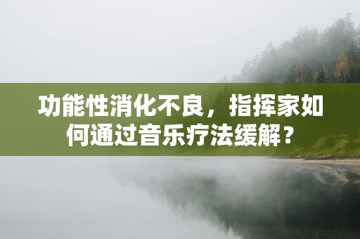 功能性消化不良，指挥家如何通过音乐疗法缓解？